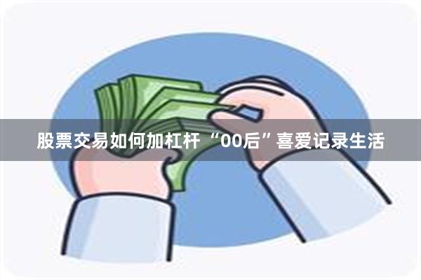 股票交易如何加杠杆 “00后”喜爱记录生活