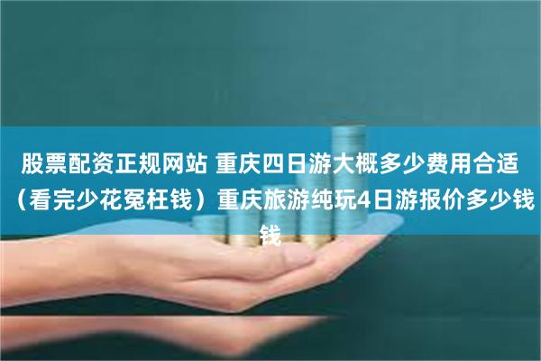 股票配资正规网站 重庆四日游大概多少费用合适（看完少花冤枉钱）重庆旅游纯玩4日游报价多少钱