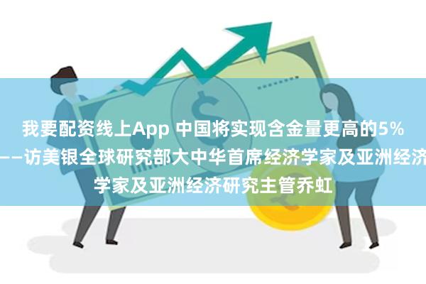 我要配资线上App 中国将实现含金量更高的5%经济增长目标——访美银全球研究部大中华首席经济学家及亚洲经济研究主管乔虹