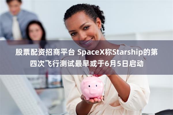 股票配资招商平台 SpaceX称Starship的第四次飞行测试最早或于6月5日启动