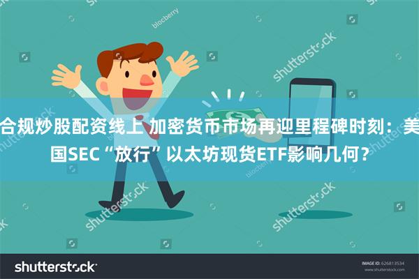 合规炒股配资线上 加密货币市场再迎里程碑时刻：美国SEC“放行”以太坊现货ETF影响几何？