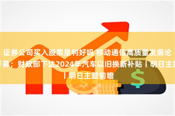 证券公司买入股票是利好吗 移动通信高质量发展论坛将开幕；财政部下达2024年汽车以旧换新补贴丨明日主题前瞻