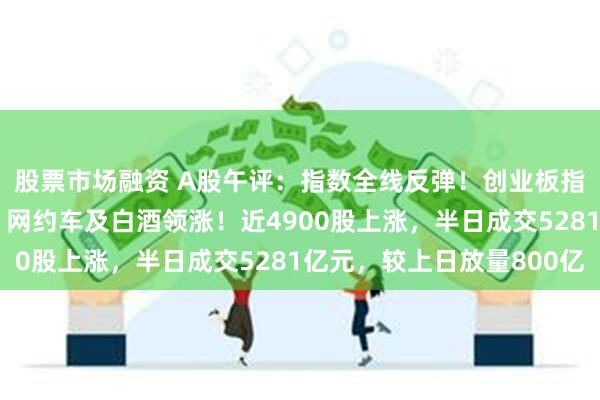 股票市场融资 A股午评：指数全线反弹！创业板指涨近2%，能源金属、网约车及白酒领涨！近4900股上涨，半日成交5281亿元，较上日放量800亿