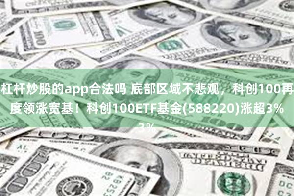 杠杆炒股的app合法吗 底部区域不悲观，科创100再度领涨宽基！科创100ETF基金(588220)涨超3%