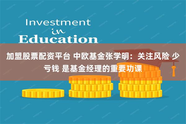 加盟股票配资平台 中欧基金张学明：关注风险 少亏钱 是基金经理的重要功课