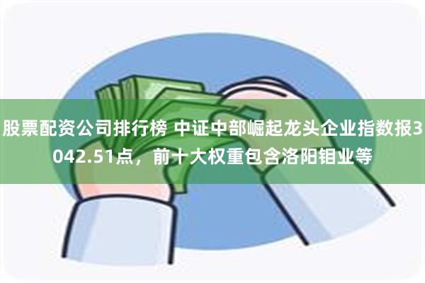 股票配资公司排行榜 中证中部崛起龙头企业指数报3042.51点，前十大权重包含洛阳钼业等