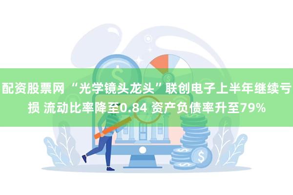 配资股票网 “光学镜头龙头”联创电子上半年继续亏损 流动比率降至0.84 资产负债率升至79%