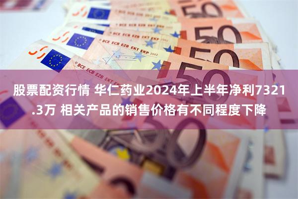 股票配资行情 华仁药业2024年上半年净利7321.3万 相关产品的销售价格有不同程度下降