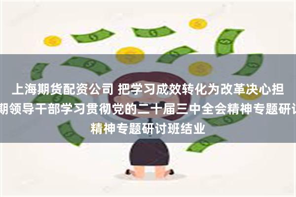 上海期货配资公司 把学习成效转化为改革决心担当 第一期领导干部学习贯彻党的二十届三中全会精神专题研讨班结业