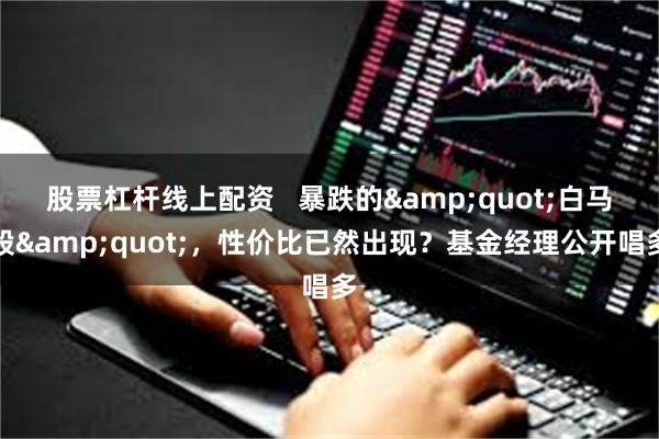 股票杠杆线上配资   暴跌的&quot;白马股&quot;，性价比已然出现？基金经理公开唱多