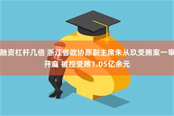 融资杠杆几倍 浙江省政协原副主席朱从玖受贿案一审开庭 被控受贿1.05亿余元