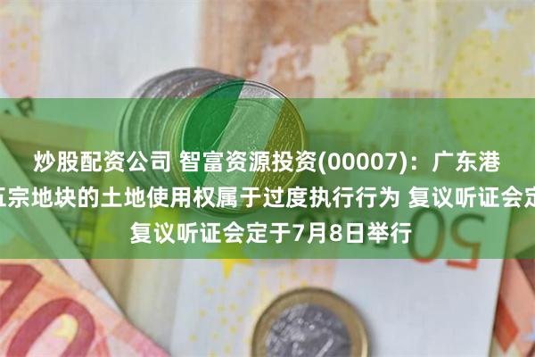 炒股配资公司 智富资源投资(00007)：广东港粤认为查封该五宗地块的土地使用权属于过度执行行为 复议听证会定于7月8日举行