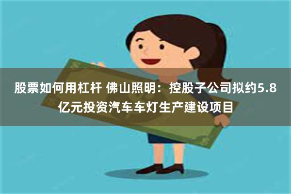 股票如何用杠杆 佛山照明：控股子公司拟约5.8亿元投资汽车车灯生产建设项目