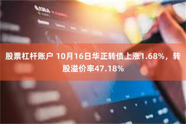 股票杠杆账户 10月16日华正转债上涨1.68%，转股溢价率47.18%