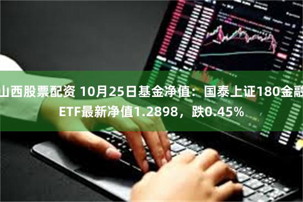 山西股票配资 10月25日基金净值：国泰上证180金融ETF最新净值1.2898，跌0.45%