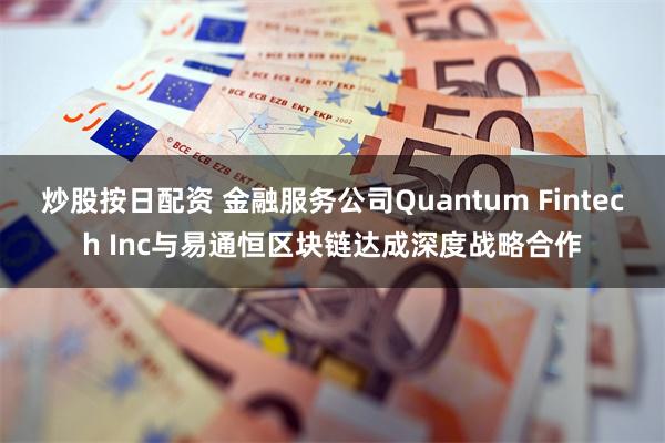 炒股按日配资 金融服务公司Quantum Fintech Inc与易通恒区块链达成深度战略合作