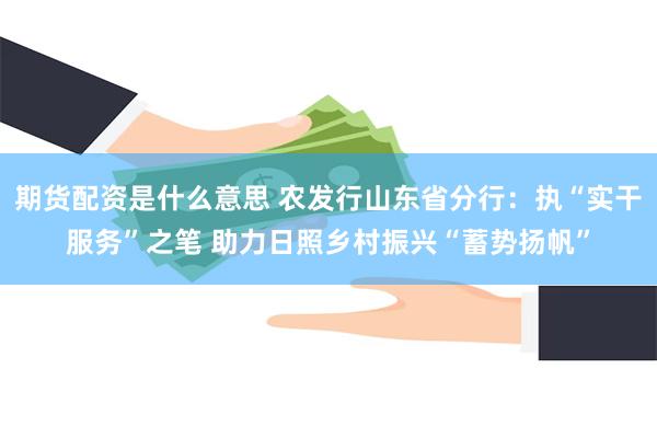 期货配资是什么意思 农发行山东省分行：执“实干服务”之笔 助力日照乡村振兴“蓄势扬帆”