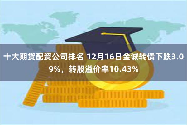 十大期货配资公司排名 12月16日金诚转债下跌3.09%，转股溢价率10.43%