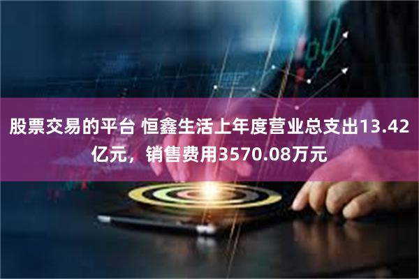 股票交易的平台 恒鑫生活上年度营业总支出13.42亿元，销售费用3570.08万元