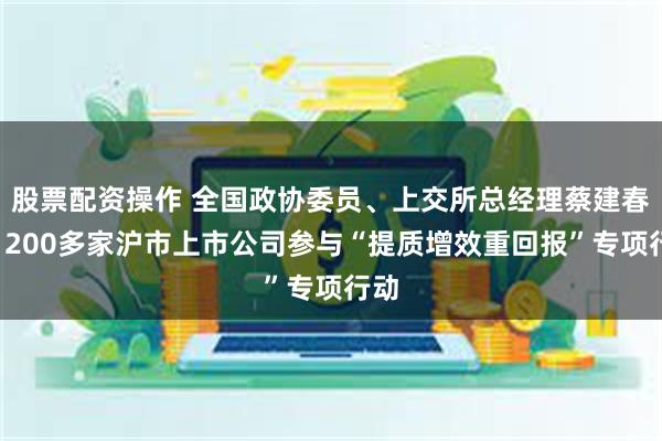 股票配资操作 全国政协委员、上交所总经理蔡建春：1200多家沪市上市公司参与“提质增效重回报”专项行动